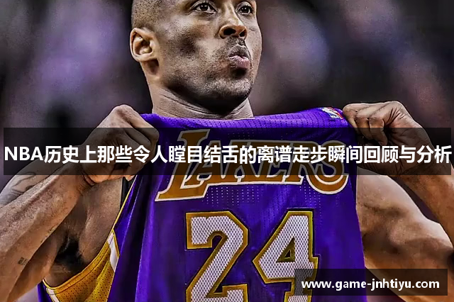 NBA历史上那些令人瞠目结舌的离谱走步瞬间回顾与分析