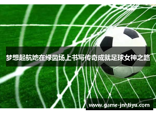 梦想起航她在绿茵场上书写传奇成就足球女神之路
