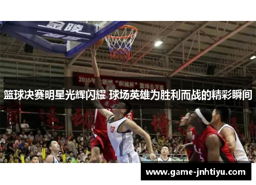 篮球决赛明星光辉闪耀 球场英雄为胜利而战的精彩瞬间