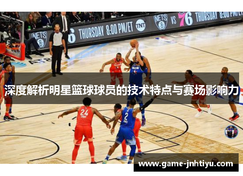 深度解析明星篮球球员的技术特点与赛场影响力